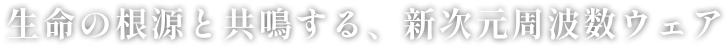 生命の根源と共鳴する、新次元周波数ウェア
